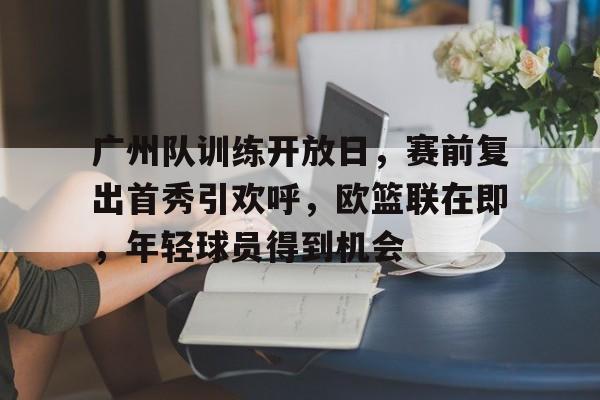 广州队训练开放日，赛前复出首秀引欢呼，欧篮联在即，年轻球员得到机会的简单介绍-英雄联盟S15赛