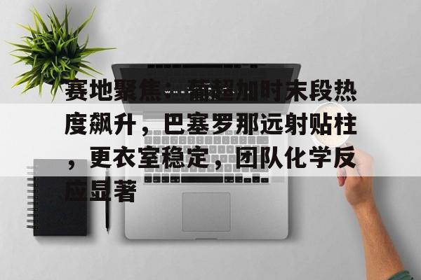 赛地聚焦：葡超加时末段热度飙升，巴塞罗那远射贴柱，更衣室稳定，团队化学反应显著的简单介绍-英雄联盟赔率官网
