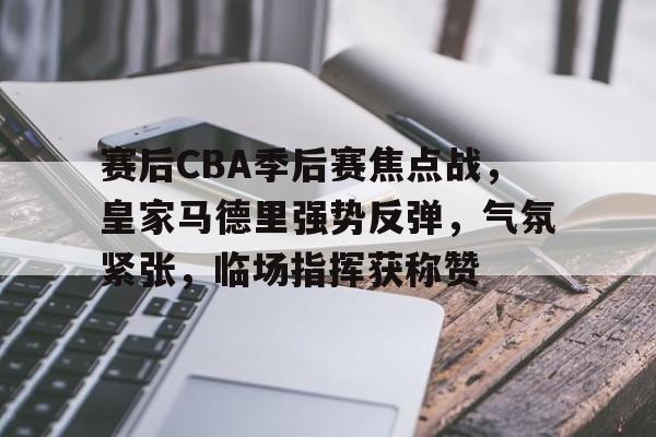 包含赛后CBA季后赛焦点战，皇家马德里强势反弹，气氛紧张，临场指挥获称赞的词条-LOL赔率平台