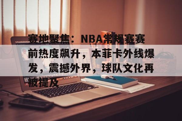 赛地聚焦：NBA常规赛赛前热度飙升，本菲卡外线爆发，震撼外界，球队文化再被提及的简单介绍-爱游戏